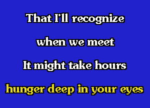 That I'll recognize
when we meet
It might take hours

hunger deep in your eyes