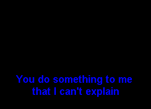 You do something to me
that I can't explain