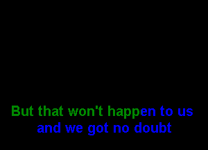 But that won't happen to us
and we got no doubt