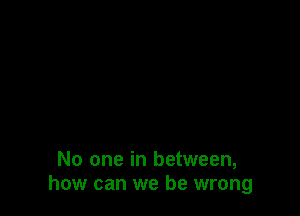 No one in between,
how can we be wrong