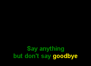 Say anything
but don't say goodbye