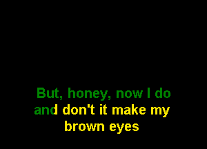 But, honey, now I do
and don't it make my
brown eyes