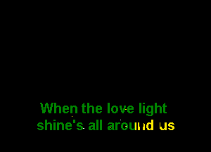 When the love light
shine's all around us