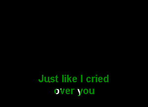 Just like I cried
over you