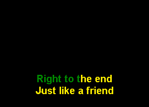 Right to the end
Just like a friend
