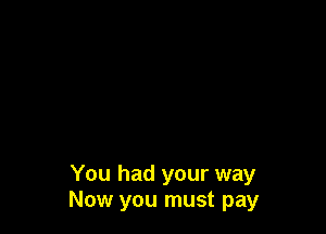 You had your way
Now you must pay