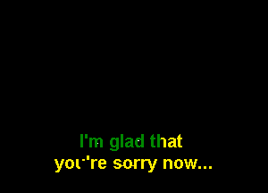 I'm glad that
yor're sorry now...