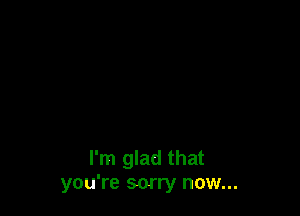 I'm glad that
you're sorry now...