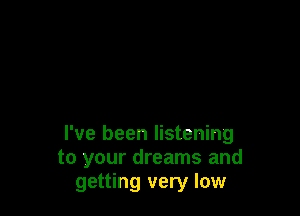 I've been listening
to your dreams and
getting very low