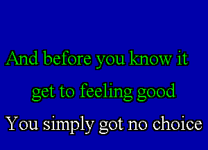 And before you know it
get to feeling good

You simply got no choice