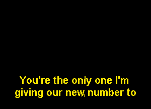 You're the only one I'm
giving our new. number to