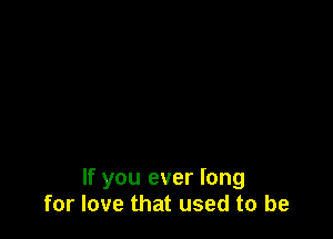 If you ever long
for love that used to be