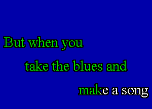 But when you

take the blues and

make a song