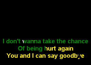 I don't wanna take the chance
Of being hurt again
You and I can say goodbye