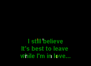 I still believe
It's best to leave
while I'm in love...
