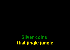 Silver coins
that jingle jangle