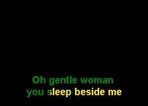 Oh gentle woman
you sleep beside me