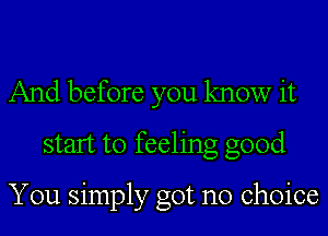 And before you know it
start to feeling good

You simply got no choice