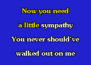 Now you need
a little sympathy

You never should've

walked out on me I