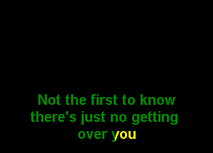 Not the first to know
there's just no getting
over you