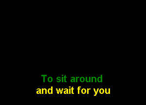To sit around
and wait for you