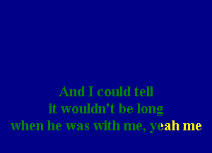 And I could tell
it wouldn't be long
When he was With me, yeah me