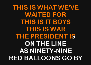 THIS IS WHATWE'VE
WAITED FOR
THIS IS IT BOYS
THIS IS WAR
THE PRESIDENT IS
ON THE LINE
AS NINETY-NINE
RED BALLOONS G0 BY