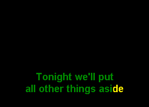 Tonight we'll put
all other things aside