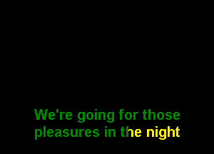 We're going for those
pleasures in the night