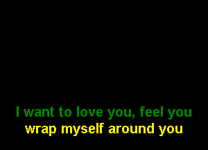 I want to love you, feel you
wrap myself around you