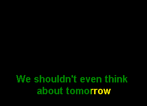 We shouldn't even think
about tomorrow