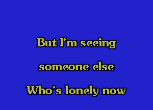 But I'm seeing

someone else

Who's lonely now