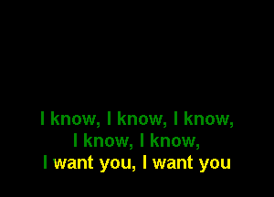 I know, I know, I know,
I know, I know,
I want you, I want you