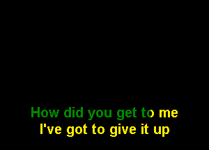 How did you get to me
I've got to give it up