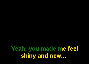 Yeah, you made me feel
shiny and new...