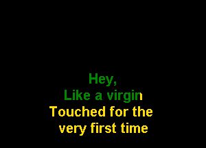 Hey,
Like a virgin
Touched for the
very first time