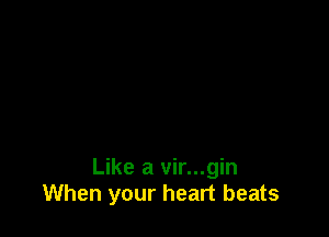 Like a vir...gin
When your heart beats