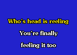 Who's head is reeling

You're finally

feeling it too