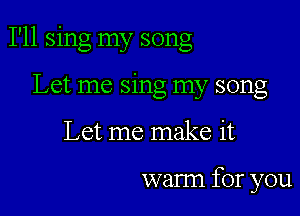 I'll sing my song

Let me sing my song
Let me make it

warm for you