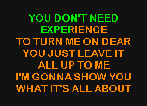 YOU DON'T NEED
EXPERIENCE
T0 TURN ME ON DEAR
YOU JUST LEAVE IT
ALL UP TO ME
I'M GONNA SHOW YOU
WHAT IT'S ALL ABOUT