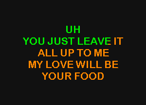 UH
YOU JUST LEAVE IT

ALL UP TO ME
MY LOVEWILL BE
YOUR FOOD