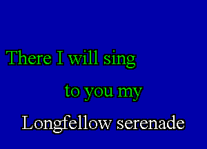 There I will sing

to you my

Longfellow serenade