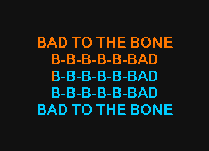BAD TO THE BONE

B-B-B-B-B-BAD
B-B-B-B-B-BAD
B-B-B-B-B-BAD

BAD TO THE BONE