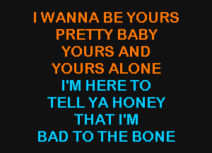 IWANNA BEYOURS
PRETTY BABY
YOURSAND
YOURSALONE
I'M HERE TO
TELL YA HONEY

THAT I'M
BAD TO THE BONE l