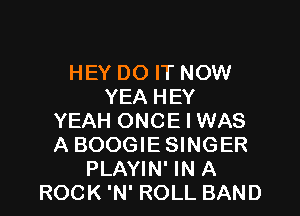 HEY DO IT NOW
YEA HEY

YEAH ONCE I WAS
A BOOGIE SINGER
PLAYIN' IN A
ROCK 'N' ROLL BAND