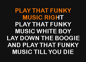 PLAY THAT FUNKY
MUSIC RIGHT
PLAY THAT FUNKY
MUSIC WHITE BOY
LAY DOWN THE BOOGIE
AND PLAY THAT FUNKY
MUSIC TILL YOU DIE