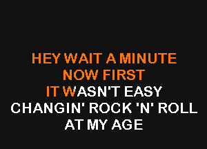 HEY WAIT A MINUTE

NOW FIRST
IT WASN'T EASY
CHANGIN' ROCK 'N' ROLL
AT MY AGE