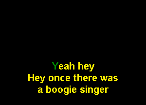 Yeah hey
Hey once there was
a boogie singer