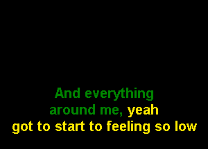 And everything
around me, yeah
got to start to feeling so low