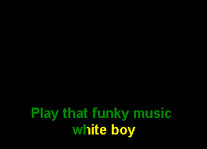 Play that funky music
white boy